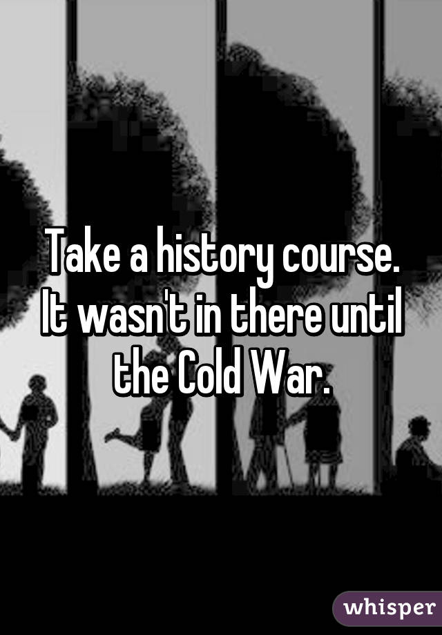 Take a history course. It wasn't in there until the Cold War.