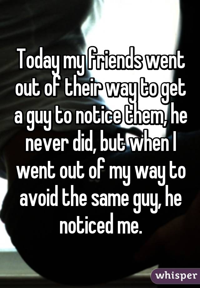 Today my friends went out of their way to get a guy to notice them, he never did, but when I went out of my way to avoid the same guy, he noticed me.