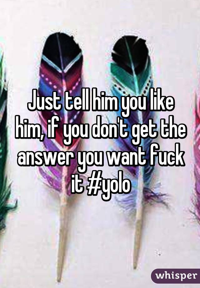 Just tell him you like him, if you don't get the answer you want fuck it #yolo
