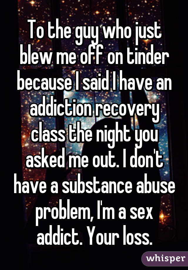 To the guy who just blew me off on tinder because I said I have an addiction recovery class the night you asked me out. I don't have a substance abuse problem, I'm a sex addict. Your loss.
