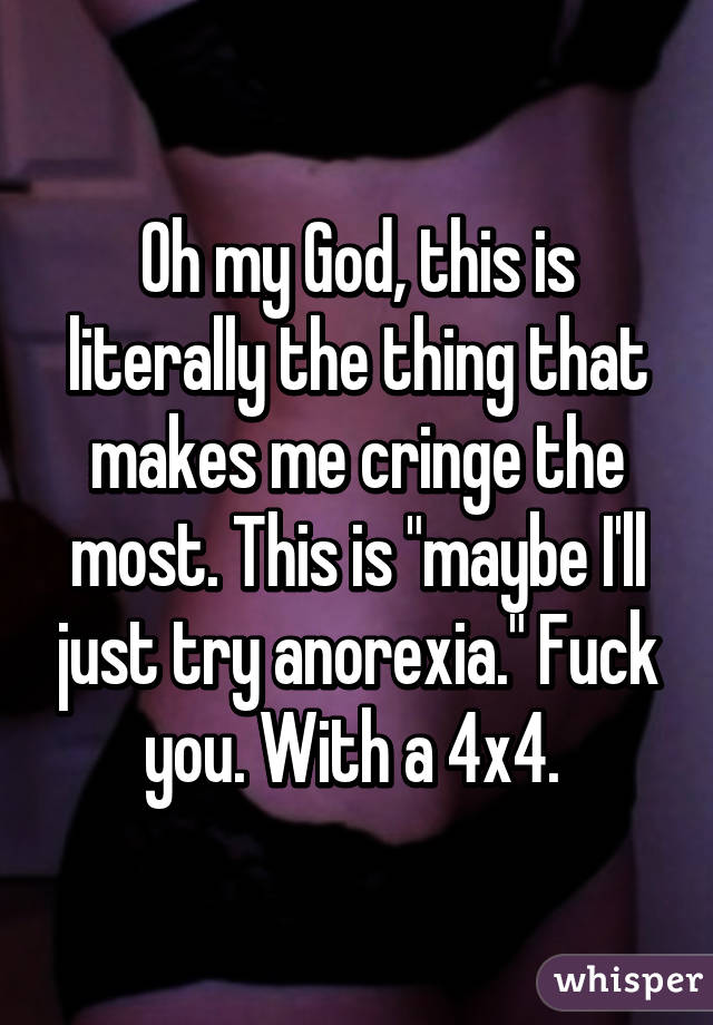 Oh my God, this is literally the thing that makes me cringe the most. This is "maybe I'll just try anorexia." Fuck you. With a 4x4. 