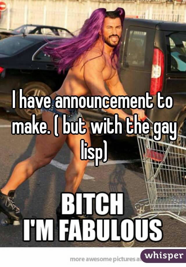 I have announcement to make. ( but with the gay lisp)