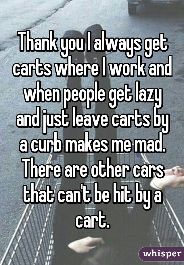 Thank you I always get carts where I work and when people get lazy and just leave carts by a curb makes me mad. There are other cars that can't be hit by a cart.