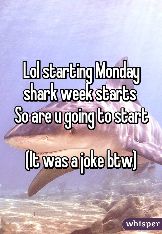 Lol starting Monday shark week starts 
So are u going to start 
(It was a joke btw)