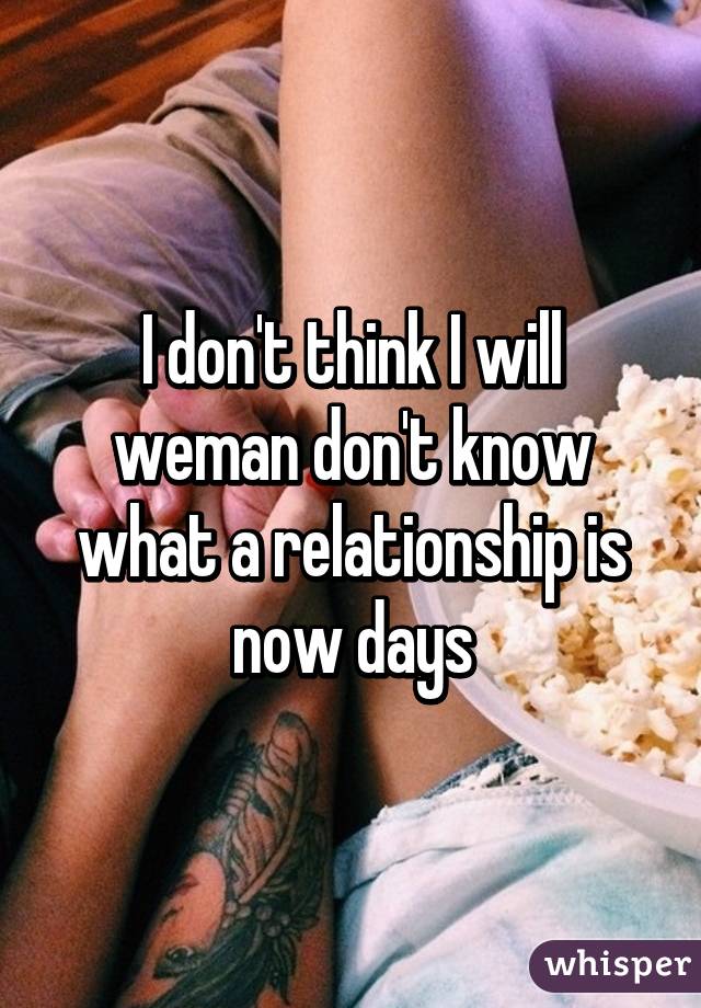I don't think I will weman don't know what a relationship is now days