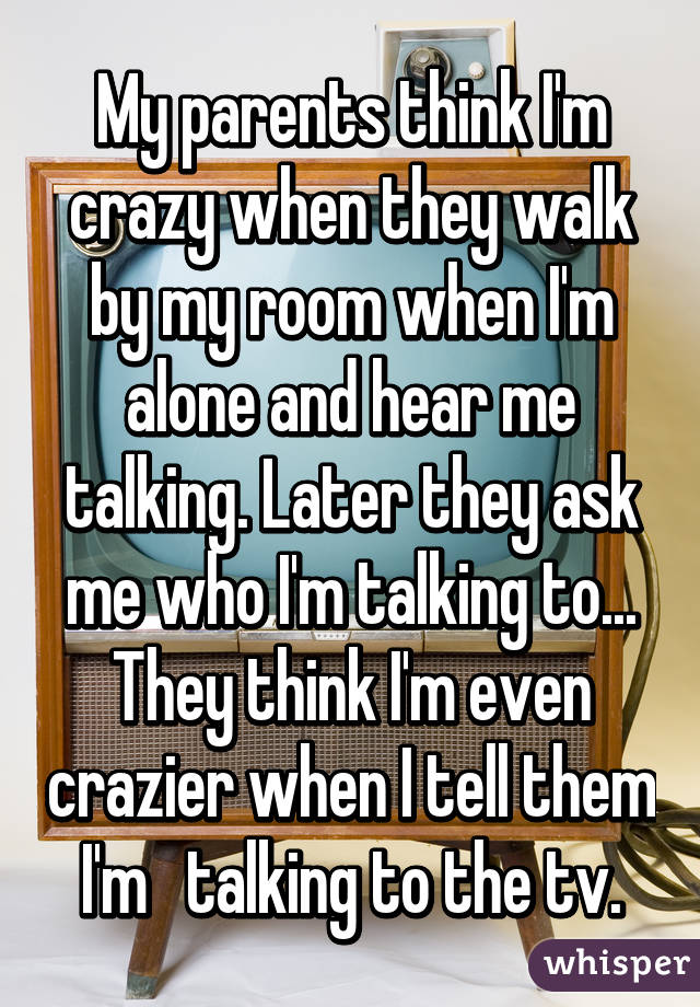My parents think I'm crazy when they walk by my room when I'm alone and hear me talking. Later they ask me who I'm talking to... They think I'm even crazier when I tell them I'm   talking to the tv.