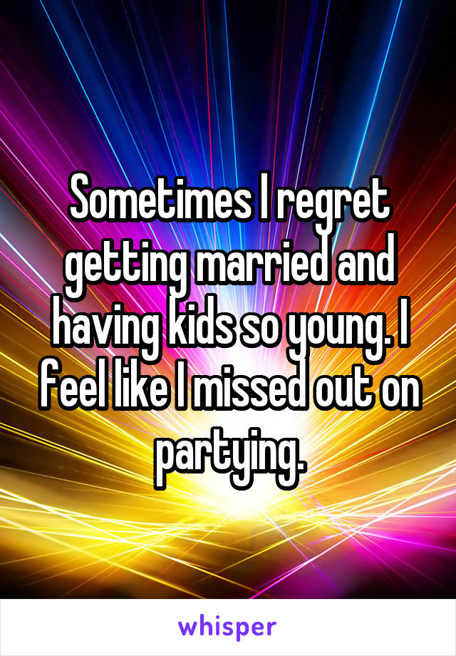 Sometimes I regret getting married and having kids so young. I feel like I missed out on partying.