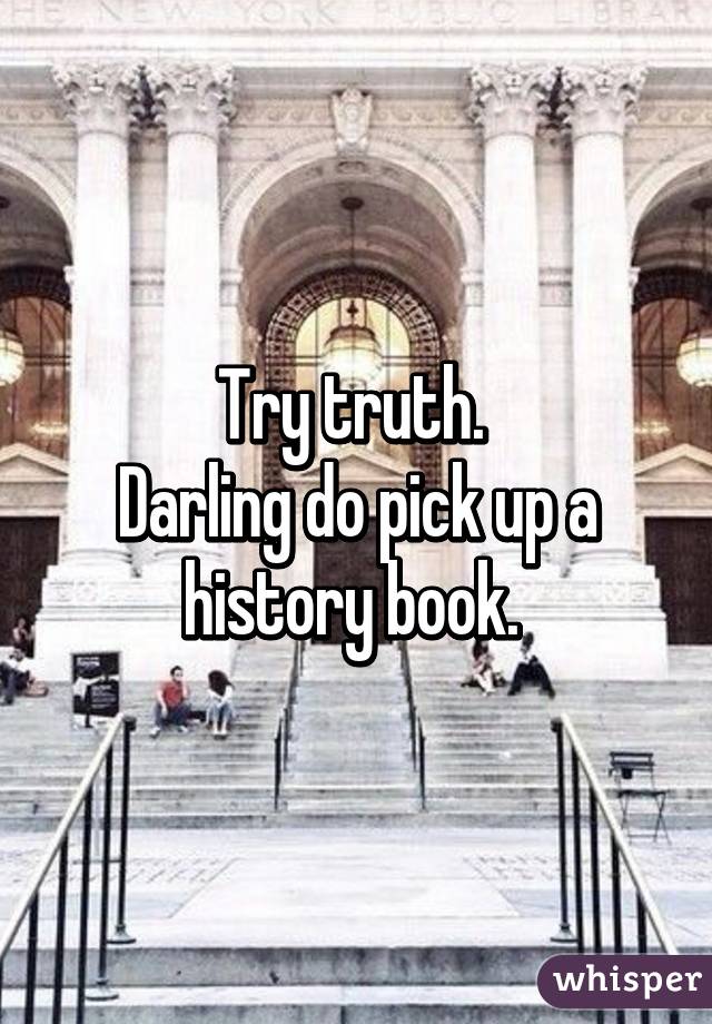 Try truth. 
Darling do pick up a history book. 