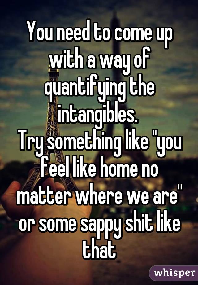 You need to come up with a way of quantifying the intangibles. 
Try something like "you feel like home no matter where we are" or some sappy shit like that