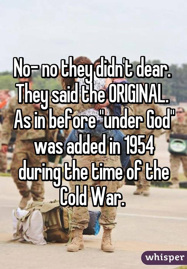 No- no they didn't dear.  They said the ORIGINAL.  As in before "under God" was added in 1954 during the time of the Cold War. 