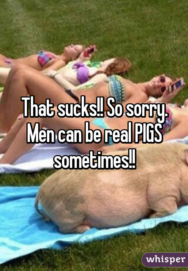 That sucks!! So sorry. Men can be real PIGS sometimes!!