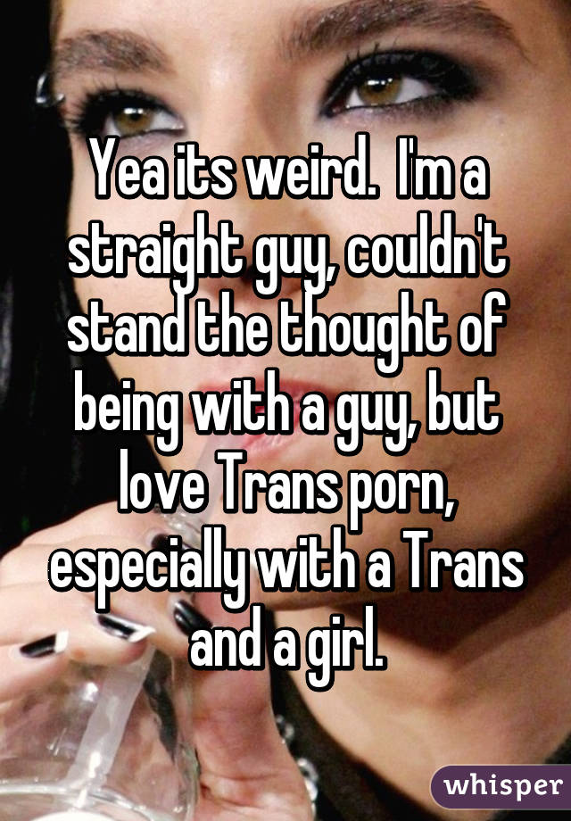 Yea its weird.  I'm a straight guy, couldn't stand the thought of being with a guy, but love Trans porn, especially with a Trans and a girl.