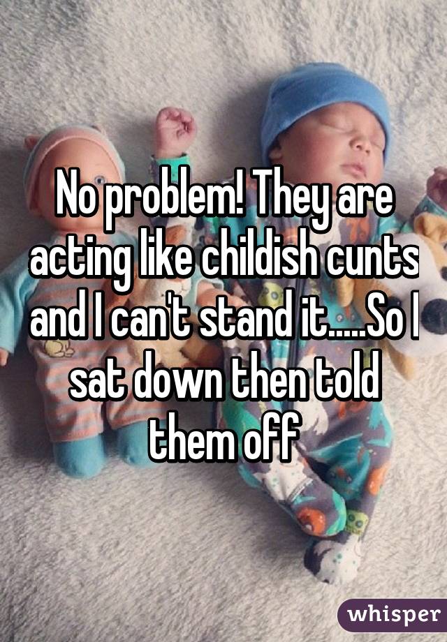 No problem! They are acting like childish cunts and I can't stand it.....So I sat down then told them off