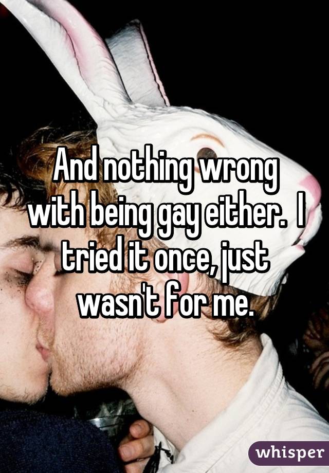 And nothing wrong with being gay either.  I tried it once, just wasn't for me.