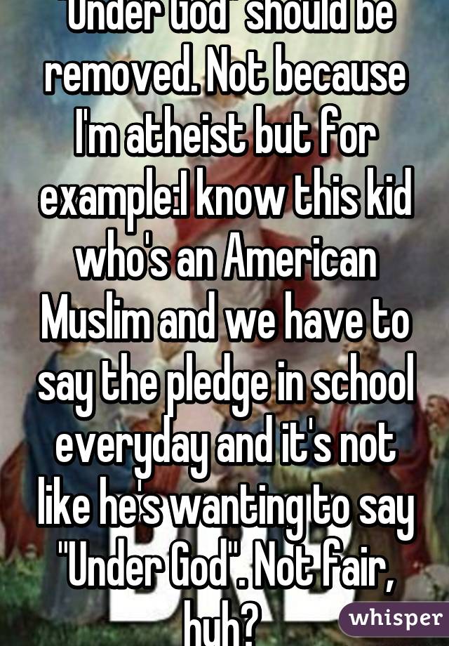 "Under God" should be removed. Not because I'm atheist but for example:I know this kid who's an American Muslim and we have to say the pledge in school everyday and it's not like he's wanting to say "Under God". Not fair, huh? 