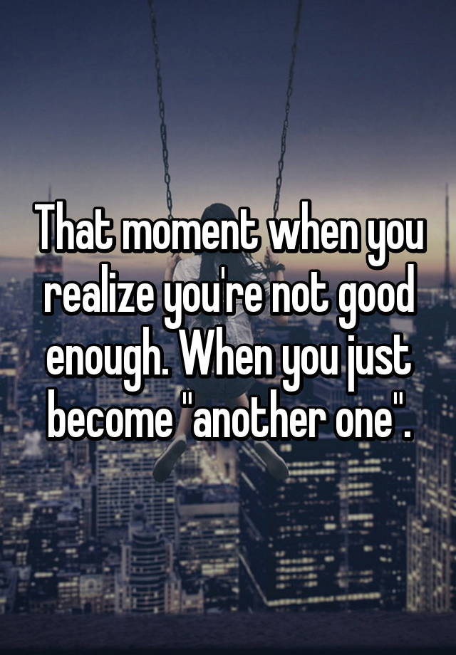 That Moment When You Realize You Re Not Good Enough When You Just Become Another One