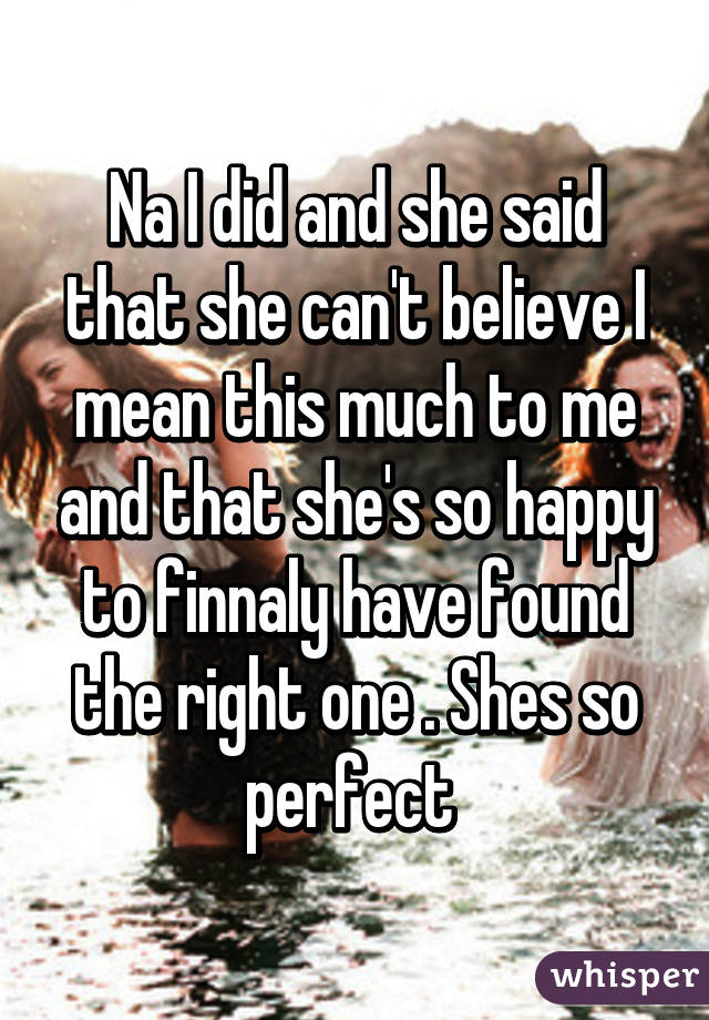 Na I did and she said that she can't believe I mean this much to me and that she's so happy to finnaly have found the right one . Shes so perfect 