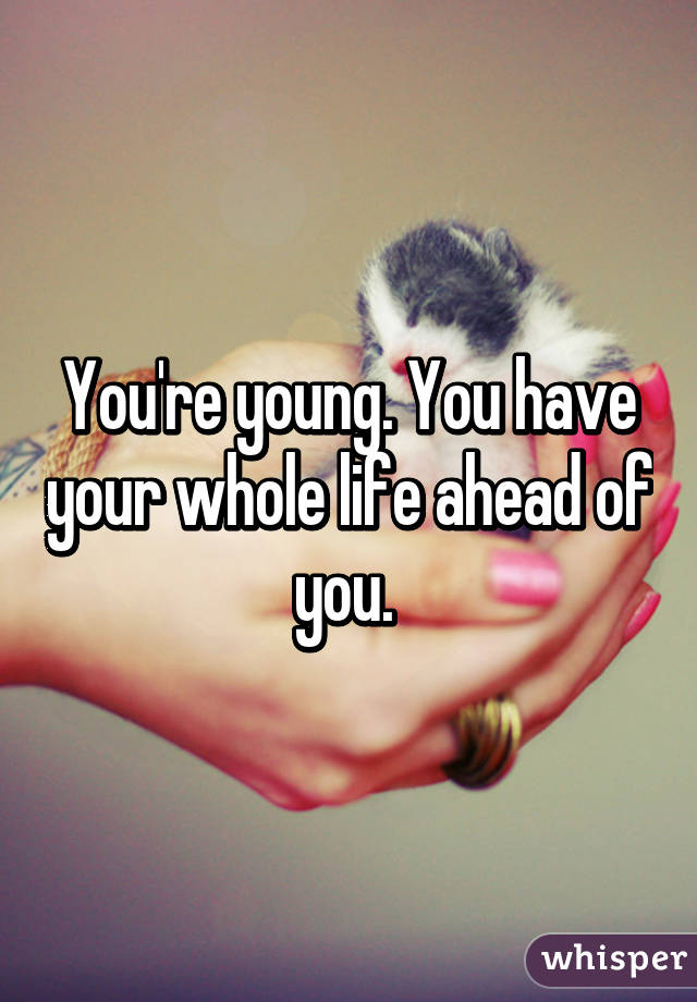 You're young. You have your whole life ahead of you. 