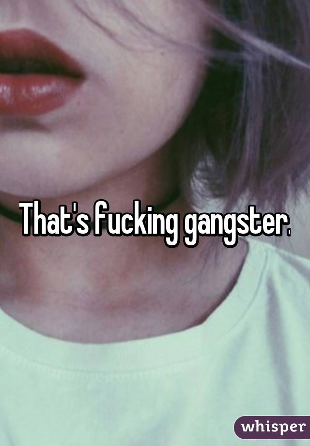 That's fucking gangster.