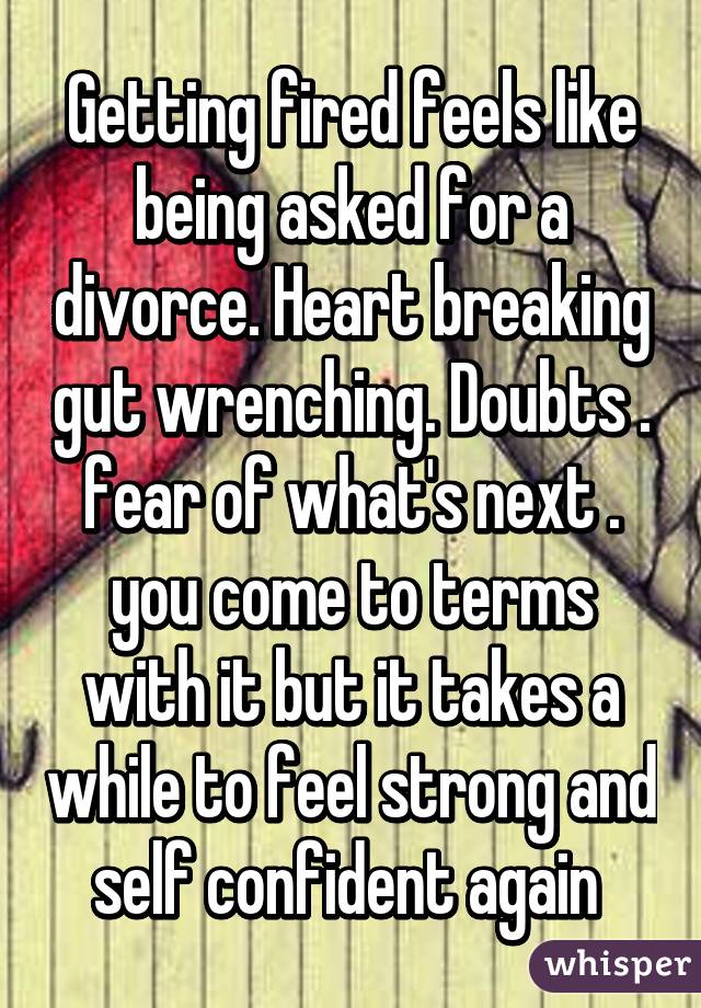 Getting fired feels like being asked for a divorce. Heart breaking gut wrenching. Doubts . fear of what's next . you come to terms with it but it takes a while to feel strong and self confident again 