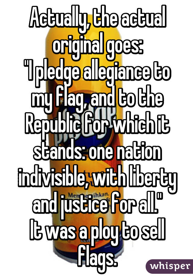 Actually, the actual original goes:
"I pledge allegiance to my flag, and to the Republic for which it stands: one nation indivisible, with liberty and justice for all."
It was a ploy to sell flags.