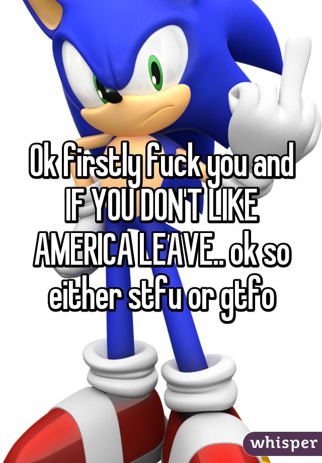 Ok firstly fuck you and IF YOU DON'T LIKE AMERICA LEAVE.. ok so either stfu or gtfo