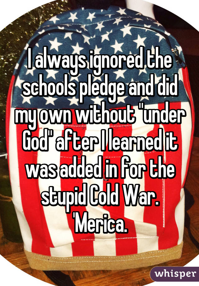 I always ignored the schools pledge and did my own without "under God" after I learned it was added in for the stupid Cold War. 'Merica.