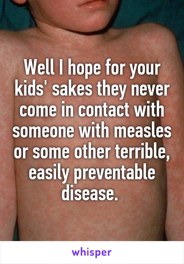 Well I hope for your kids' sakes they never come in contact with someone with measles or some other terrible, easily preventable disease. 