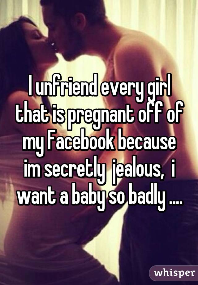 I unfriend every girl that is pregnant off of my Facebook because im secretly  jealous,  i want a baby so badly ....