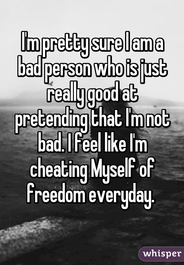 I'm pretty sure I am a bad person who is just really good at pretending that I'm not bad. I feel like I'm cheating Myself of freedom everyday. 
