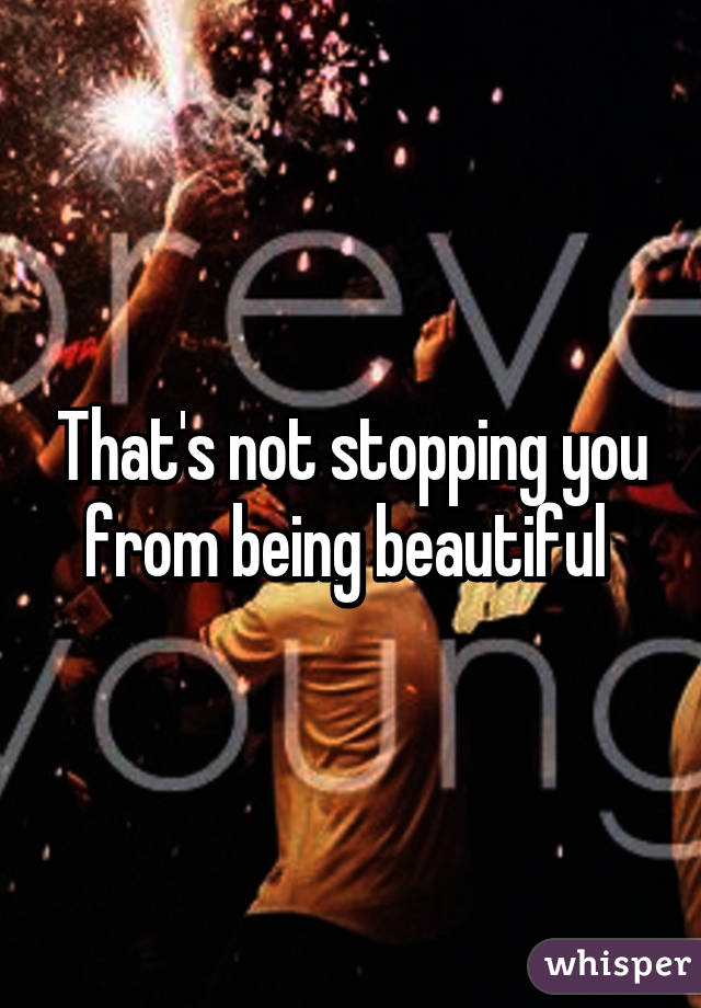 That's not stopping you from being beautiful 
