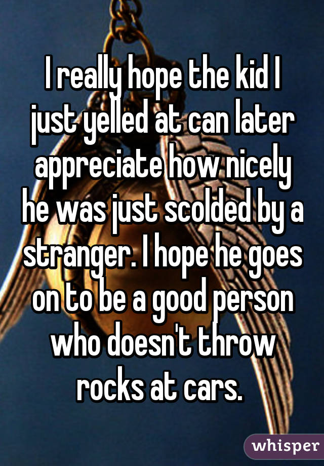 I really hope the kid I just yelled at can later appreciate how nicely he was just scolded by a stranger. I hope he goes on to be a good person who doesn't throw rocks at cars. 