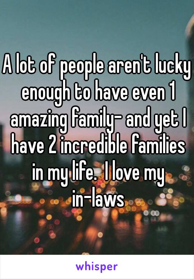 A lot of people aren't lucky enough to have even 1 amazing family- and yet I have 2 incredible families in my life.  I love my in-laws