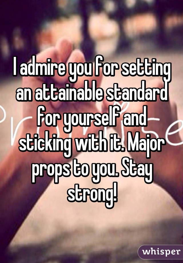 I admire you for setting an attainable standard for yourself and sticking with it. Major props to you. Stay strong!