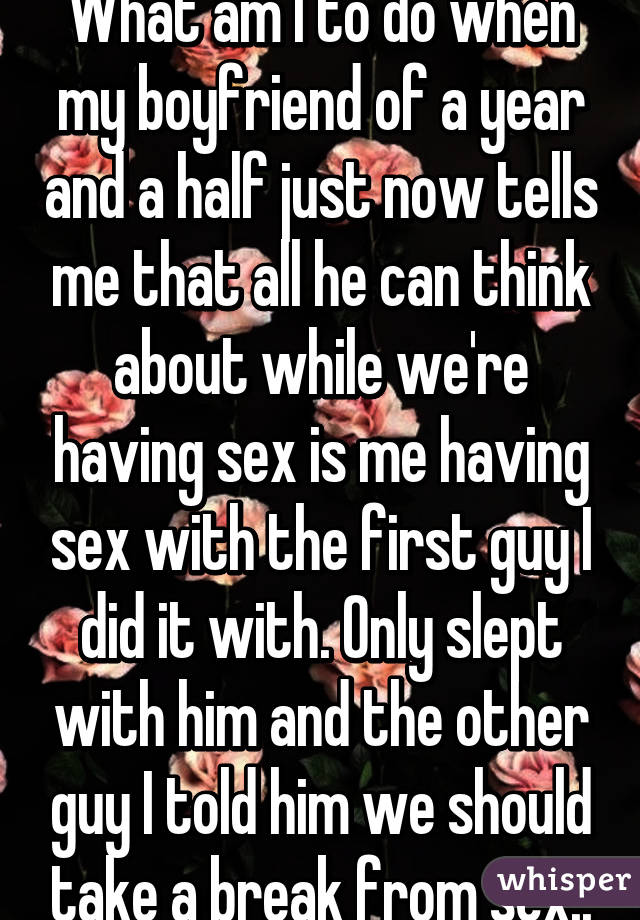 What am I to do when my boyfriend of a year and a half just now tells me that all he can think about while we're having sex is me having sex with the first guy I did it with. Only slept with him and the other guy I told him we should take a break from sex..