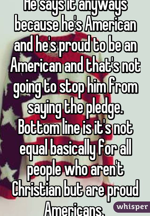 He says it anyways because he's American and he's proud to be an American and that's not going to stop him from saying the pledge. Bottom line is it's not equal basically for all people who aren't Christian but are proud Americans. 