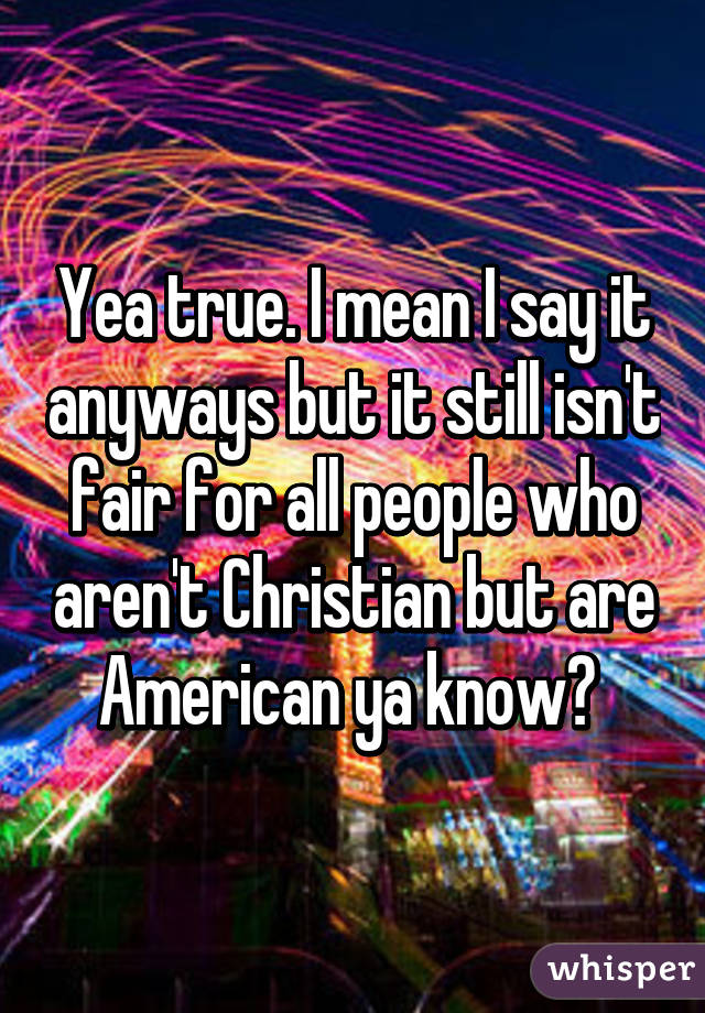 Yea true. I mean I say it anyways but it still isn't fair for all people who aren't Christian but are American ya know? 