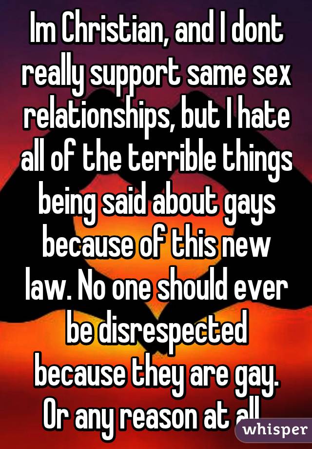 Im Christian, and I dont really support same sex relationships, but I hate all of the terrible things being said about gays because of this new law. No one should ever be disrespected because they are gay. Or any reason at all. 