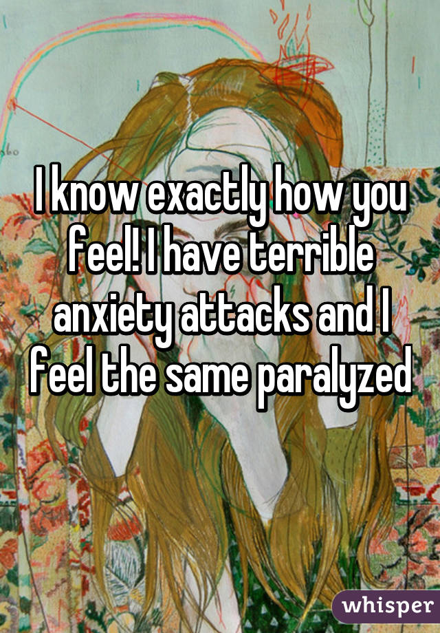 I know exactly how you feel! I have terrible anxiety attacks and I feel the same paralyzed 