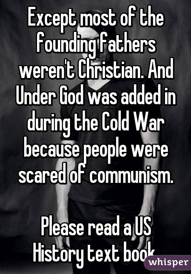 Except most of the founding fathers weren't Christian. And Under God was added in during the Cold War because people were scared of communism.

Please read a US History text book.