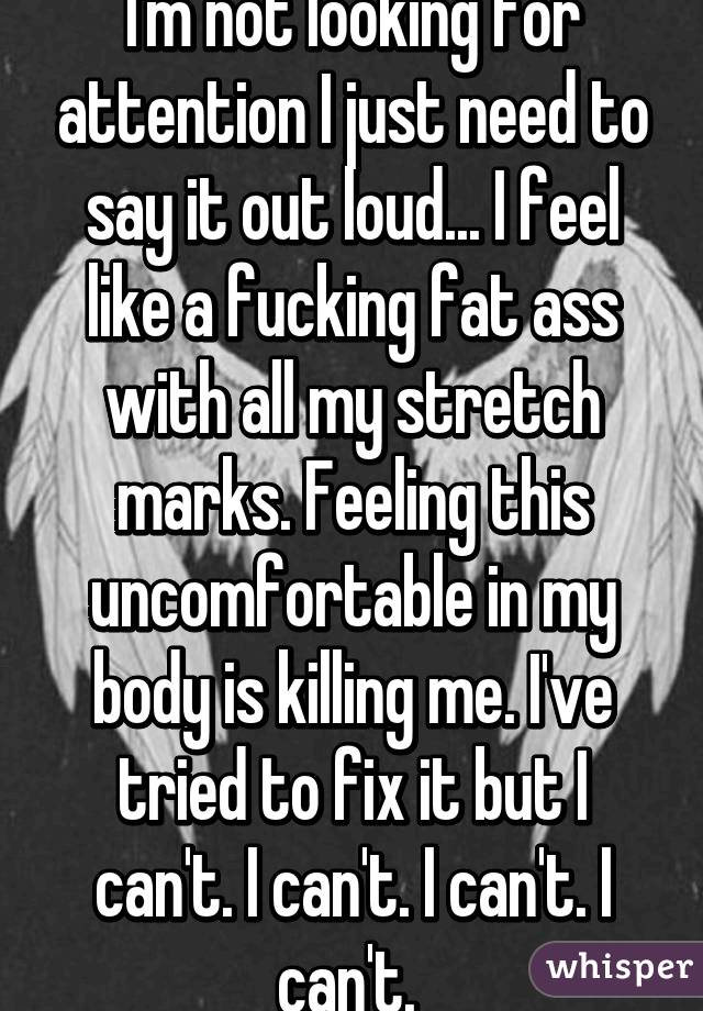 I'm not looking for attention I just need to say it out loud... I feel like a fucking fat ass with all my stretch marks. Feeling this uncomfortable in my body is killing me. I've tried to fix it but I can't. I can't. I can't. I can't. 