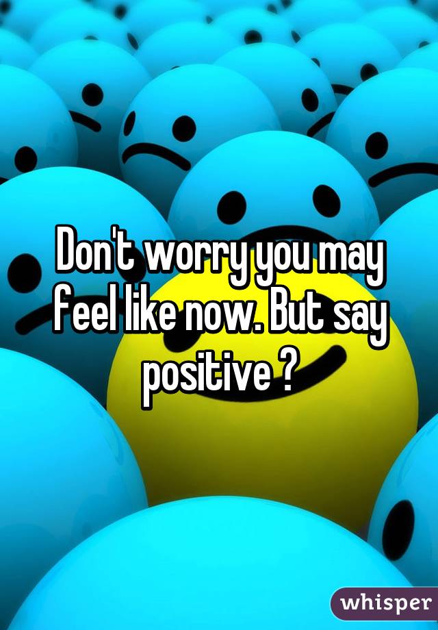 Don't worry you may feel like now. But say positive ðŸ˜€