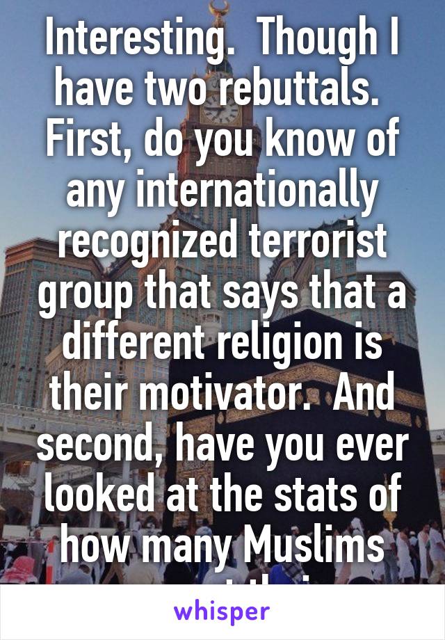 Interesting.  Though I have two rebuttals.  First, do you know of any internationally recognized terrorist group that says that a different religion is their motivator.  And second, have you ever looked at the stats of how many Muslims support their 