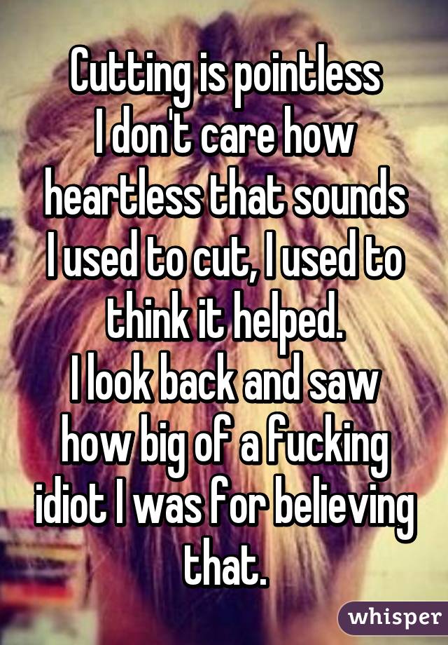 Cutting is pointless
I don't care how heartless that sounds
I used to cut, I used to think it helped.
I look back and saw how big of a fucking idiot I was for believing that.