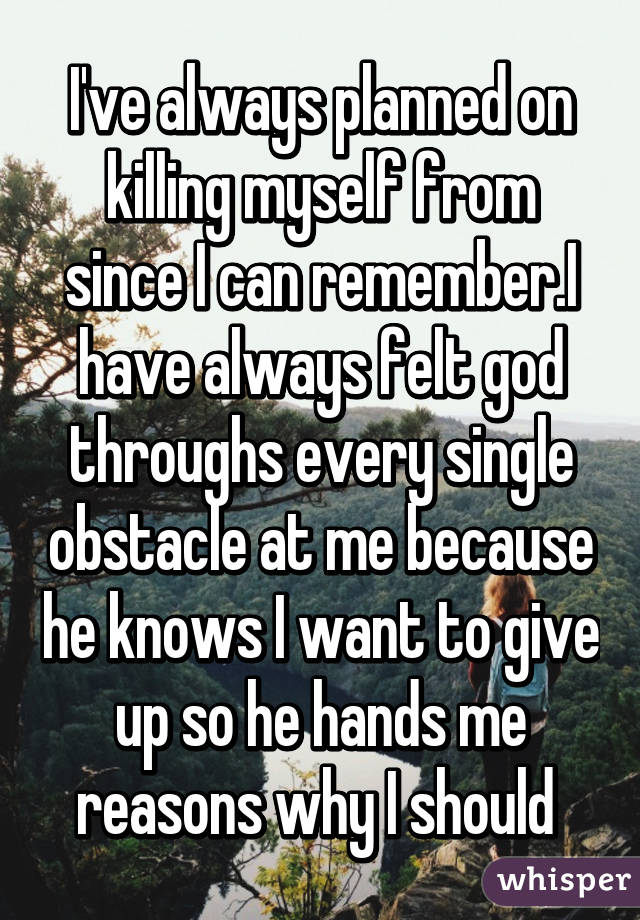 I've always planned on killing myself from since I can remember.I have always felt god throughs every single obstacle at me because he knows I want to give up so he hands me reasons why I should 