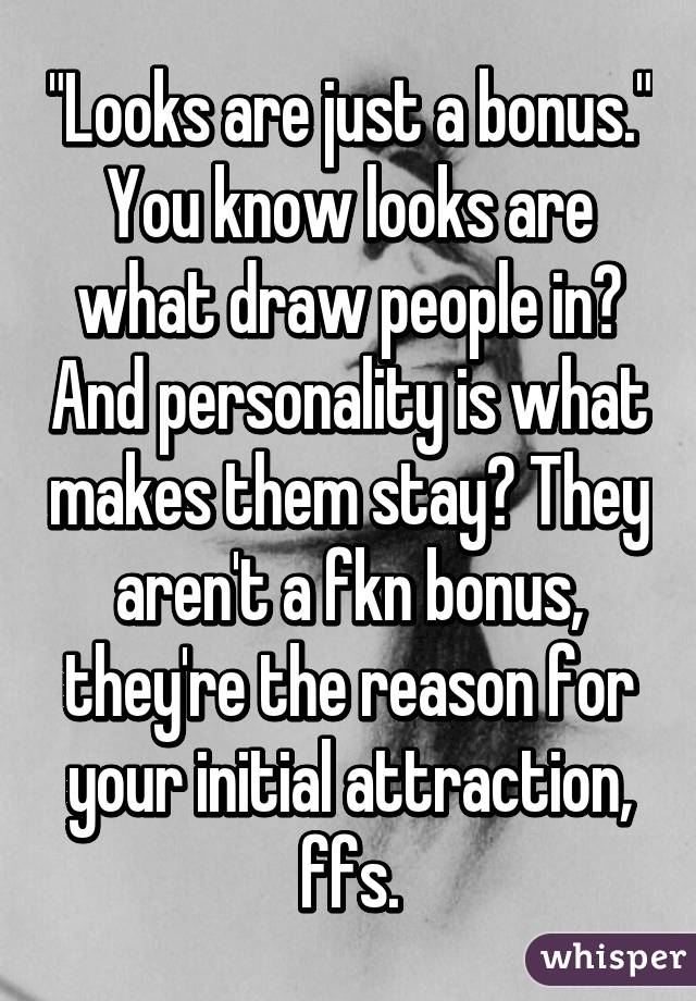 "Looks are just a bonus." You know looks are what draw people in? And personality is what makes them stay? They aren't a fkn bonus, they're the reason for your initial attraction, ffs.