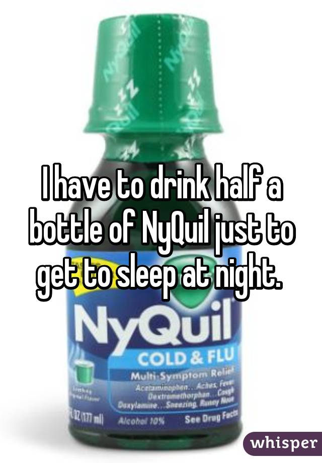 I have to drink half a bottle of NyQuil just to get to sleep at night. 