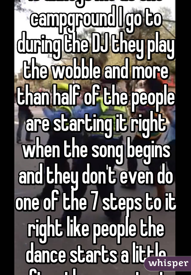 It annoys me at the campground I go to during the DJ they play the wobble and more than half of the people are starting it right when the song begins and they don't even do one of the 7 steps to it right like people the dance starts a little after the song start 