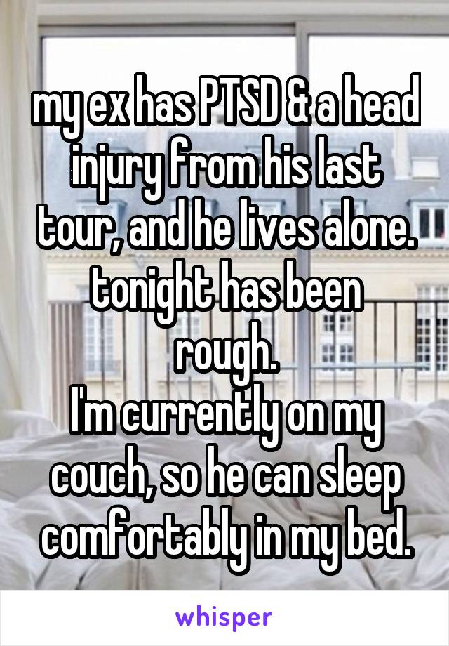 my ex has PTSD & a head injury from his last tour, and he lives alone.
tonight has been rough.
I'm currently on my couch, so he can sleep comfortably in my bed.