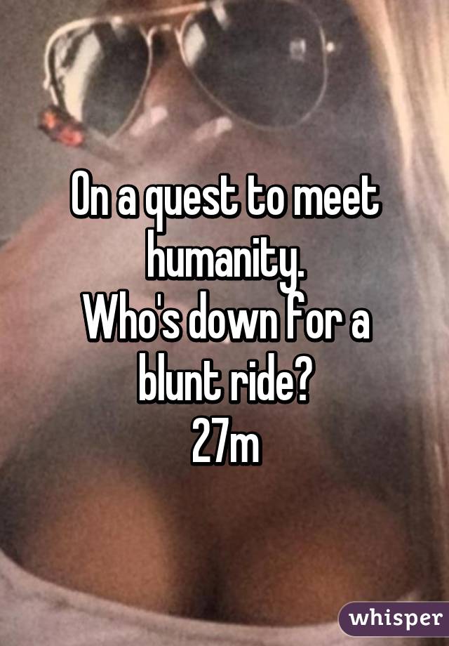 On a quest to meet humanity.
Who's down for a blunt ride?
27m